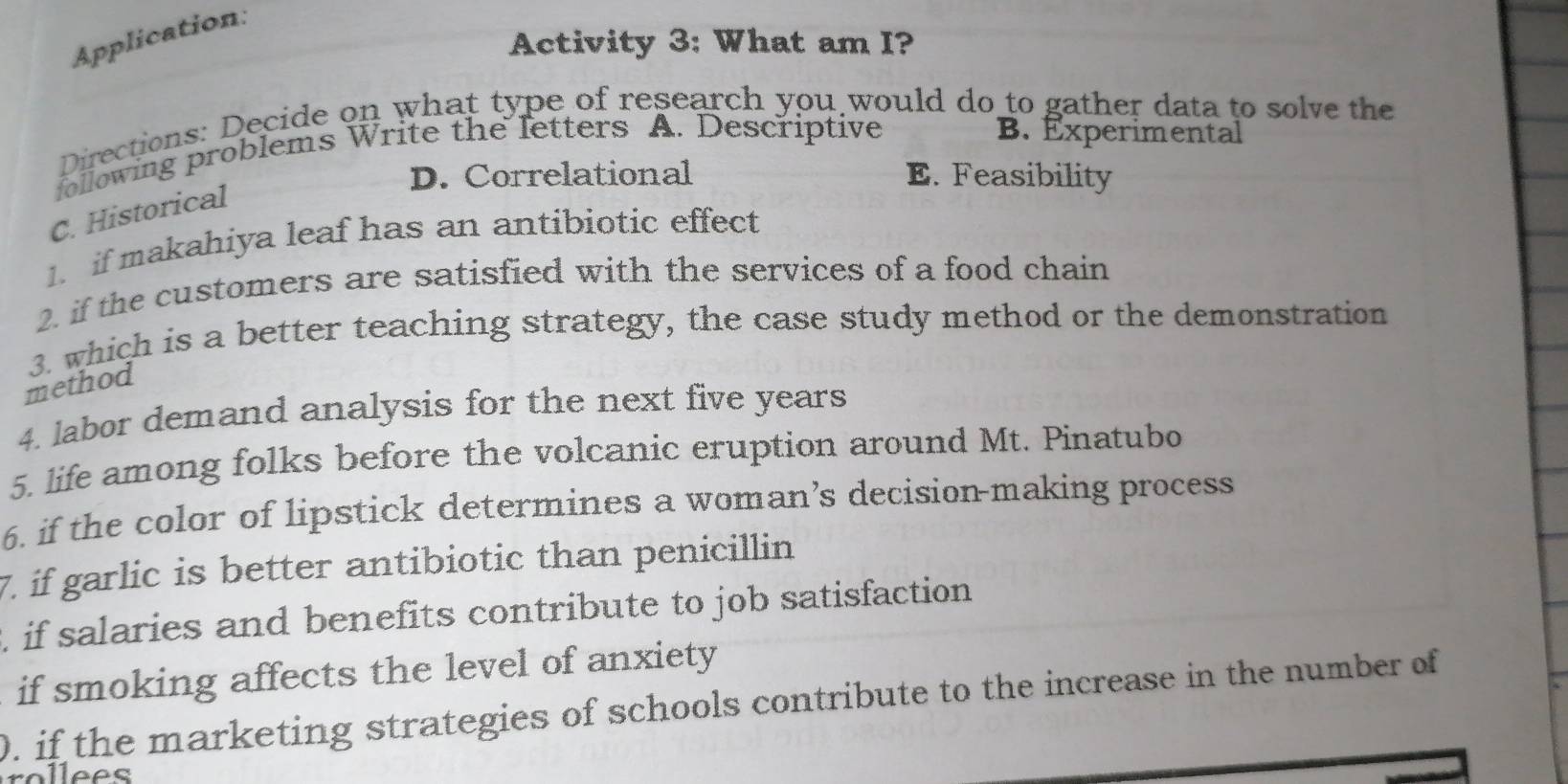 Application:
Activity 3: What am I?
Directions: Decide on what type of research you would do to gather data to solve the
following problems Write the letters A. Descriptive
B. Experimental
D. Correlational E. Feasibility
C. Historical
1. if makahiya leaf has an antibiotic effect
2. if the customers are satisfied with the services of a food chain
3. which is a better teaching strategy, the case study method or the demonstration
method
4. labor demand analysis for the next five years
5. life among folks before the volcanic eruption around Mt. Pinatubo
6. if the color of lipstick determines a woman’s decision-making process
7. if garlic is better antibiotic than penicillin
if salaries and benefits contribute to job satisfaction
if smoking affects the level of anxiety
0. if the marketing strategies of schools contribute to the increase in the number of
rollees