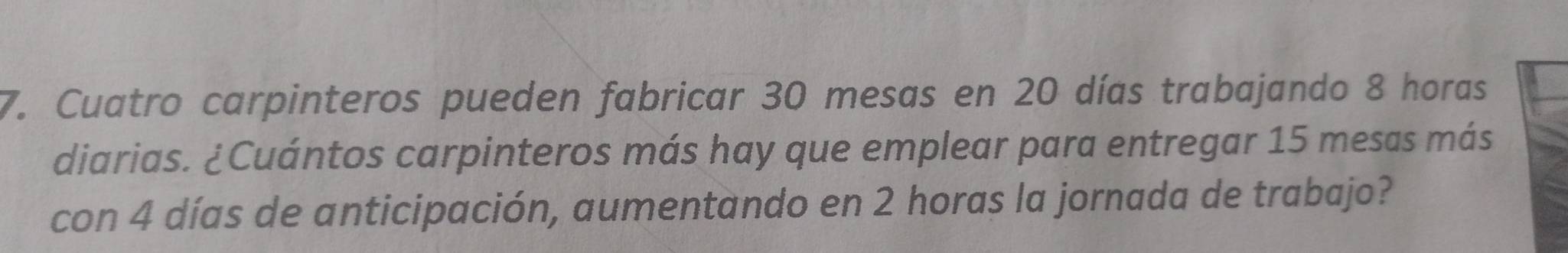 Cuatro carpinteros pueden fabricar 30 mesas en 20 días trabajando 8 horas 
diarias. ¿Cuántos carpinteros más hay que emplear para entregar 15 mesas más 
con 4 días de anticipación, aumentando en 2 horas la jornada de trabajo?