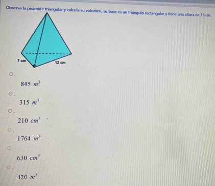 Observa la pirámide triangular y calcula su volumen, su base es un triángulo rectangular y tiene una altura de 15 cm.
845m^3
315m^3
210cm^3
1764m^3
630cm^3
420m^3