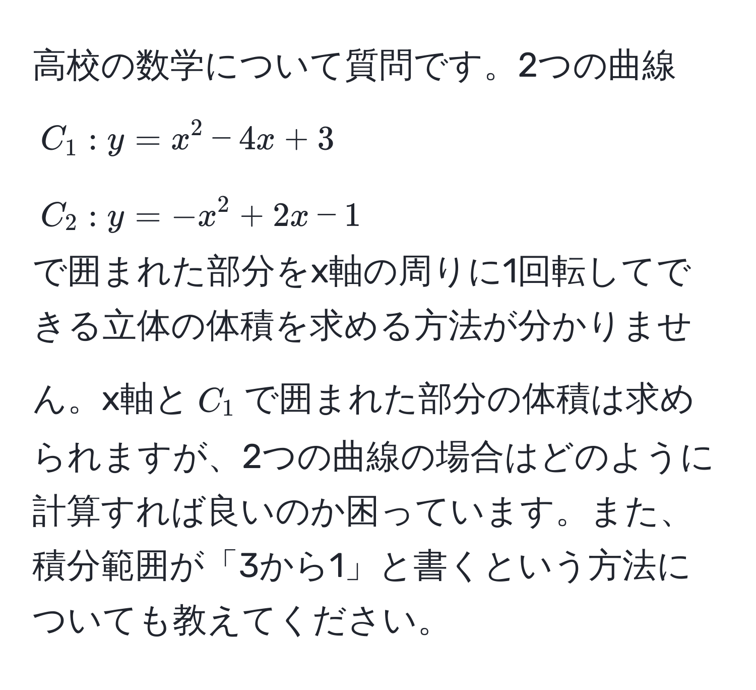 高校の数学について質問です。2つの曲線 
$C_1: y = x^2 - 4x + 3$ 
$C_2: y = -x^2 + 2x - 1$ 
で囲まれた部分をx軸の周りに1回転してできる立体の体積を求める方法が分かりません。x軸と$C_1$で囲まれた部分の体積は求められますが、2つの曲線の場合はどのように計算すれば良いのか困っています。また、積分範囲が「3から1」と書くという方法についても教えてください。