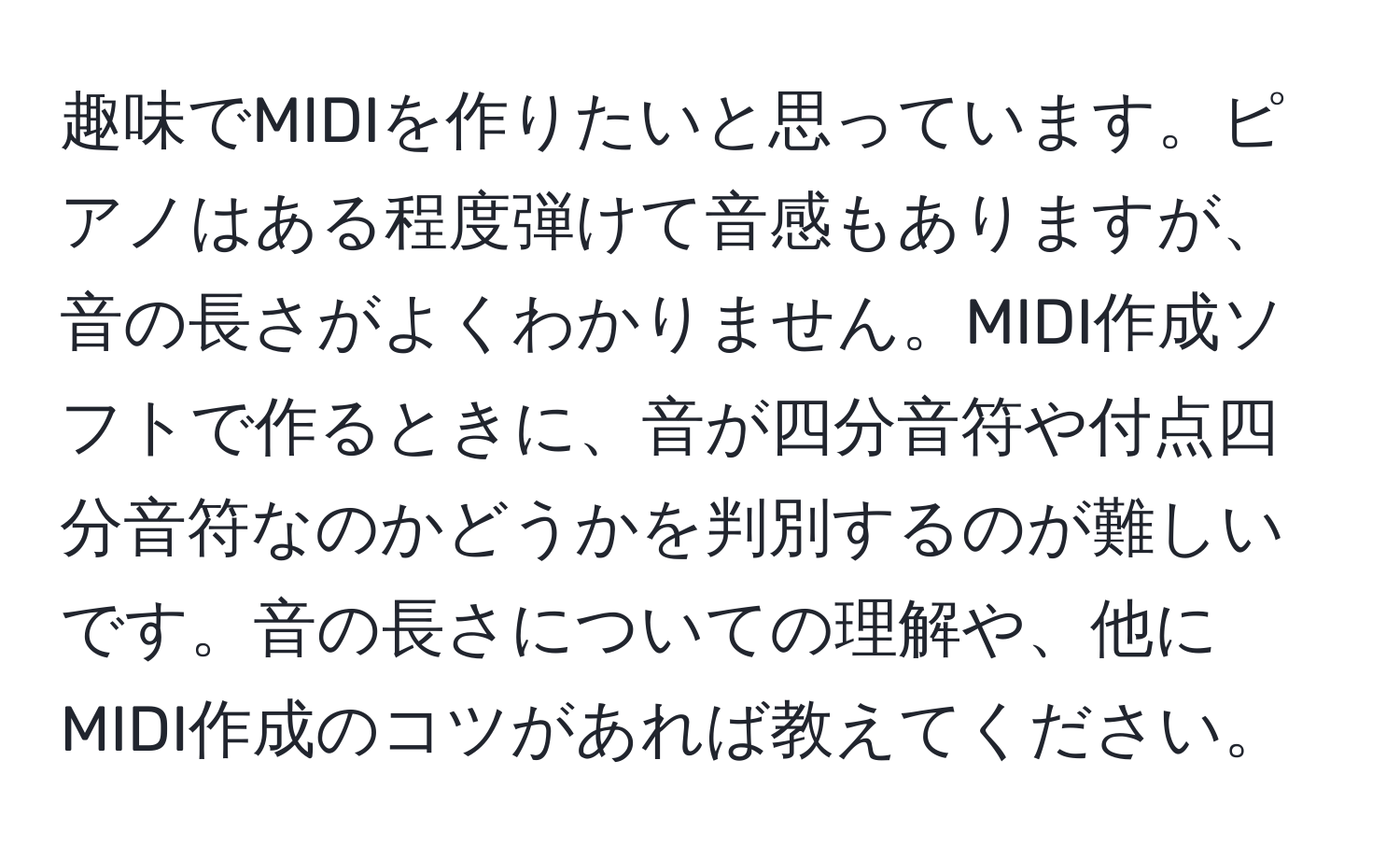 趣味でMIDIを作りたいと思っています。ピアノはある程度弾けて音感もありますが、音の長さがよくわかりません。MIDI作成ソフトで作るときに、音が四分音符や付点四分音符なのかどうかを判別するのが難しいです。音の長さについての理解や、他にMIDI作成のコツがあれば教えてください。