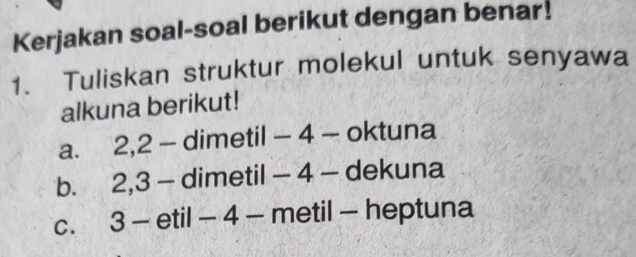 Kerjakan soal-soal berikut dengan benar!
1. Tuliskan struktur molekul untuk senyawa
alkuna berikut!
a. 2, 2 - dimetil - 4 - oktuna
b. 2, 3 - dimetil - 4 - dekuna
C. . 3 - etil - 4 - metil - heptuna