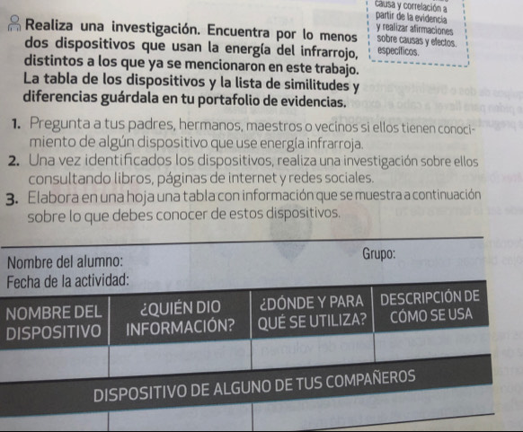 causa y correlación a 
partir de la evidencía y realizar afirmaciones 
Realiza una investigación. Encuentra por lo menos sobre causas y efectos. 
dos dispositivos que usan la energía del infrarrojo, específicos. 
distintos a los que ya se mencionaron en este trabajo. 
La tabla de los dispositivos y la lista de similitudes y 
diferencias guárdala en tu portafolio de evidencias. 
1. Pregunta a tus padres, hermanos, maestros o vecinos si ellos tienen conoci- 
miento de algún dispositivo que use energía infrarroja. 
2. Una vez identificados los dispositivos, realiza una investigación sobre ellos 
consultando libros, páginas de internet y redes sociales. 
3. Elabora en una hoja una tabla con información que se muestra a continuación 
sobre lo que debes conocer de estos dispositivos. 
F 
N 
D