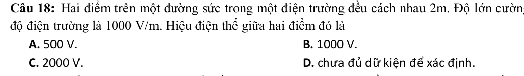 Hai điểm trên một đường sức trong một điện trường đều cách nhau 2m. Độ lớn cườn
độ điện trường là 1000 V/m. Hiệu điện thế giữa hai điểm đó là
A. 500 V. B. 1000 V.
C. 2000 V. D. chưa đủ dữ kiện để xác định.