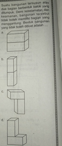 Suatu bangunan tersusun atas 
dua bagian berbentuk balok yang 
ditumpuk. Demi keselamatan dan 
keamanan, bangunan tersebut 
tidak boleh memiliki bagian yang 
menggantung. Bentuk bangunan 
yang tidak boleh dibuat adalah .... 
a. 
b. 
C. 
d.
