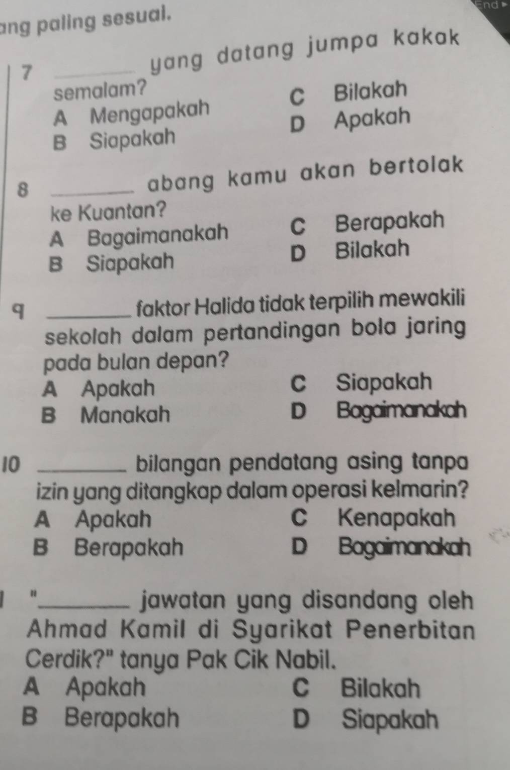 ang paling sesual.
nd
_7
yang datang jumpa kakak
semalam?
C Bilakah
A Mengapakah
B Siapakah D Apakah
_8
abang kamu akan bertolak 
ke Kuantan?
A Bagaimanakah C Berapakah
B Siapakah D Bilakah
_q
faktor Halida tidak terpilih mewakili
sekolah dalam pertandingan bola jaring 
pada bulan depan?
A Apakah C Siapakah
B Manakah D Bagaimanakah
10 _bilangan pendatang asing tanpa 
izin yang ditangkap dalam operasi kelmarin?
A Apakah C Kenapakah
B Berapakah D Bagaimanakah
“_ jawatan yang disandang oleh
Ahmad Kamil di Syarikat Penerbitan
Cerdik?" tanya Pak Cik Nabil.
A Apakah C Bilakah
B Berapakah D Siapakah