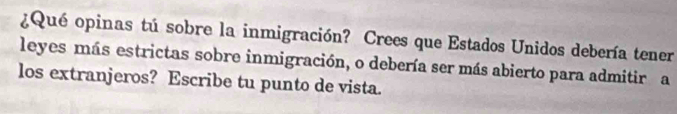 ¿Qué opinas tú sobre la inmigración? Crees que Estados Unidos debería tener 
leyes más estrictas sobre inmigración, o debería ser más abierto para admitir a 
los extranjeros? Escribe tu punto de vista.