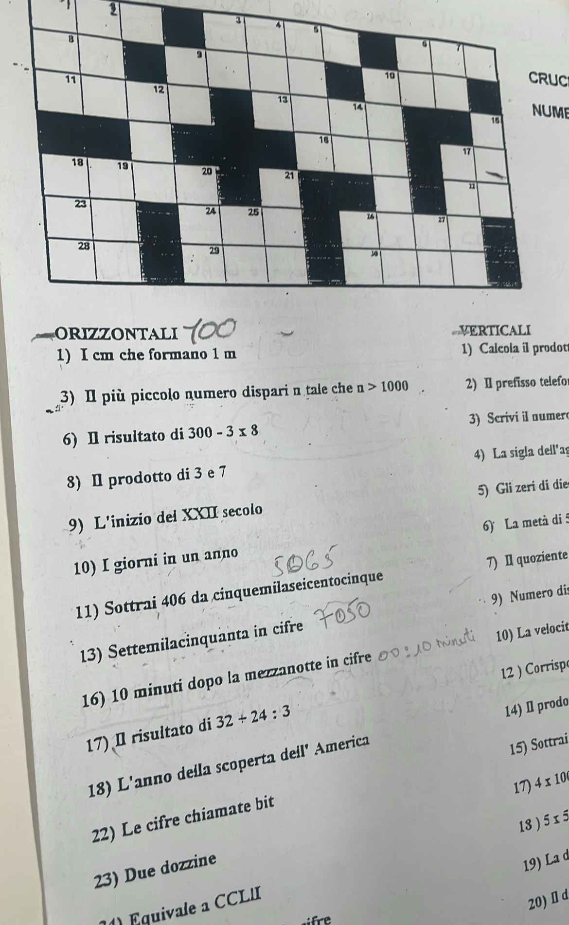 1 2 
CRUC 
NUME 
orizzontali VERTICALI 
1) I cm che formano 1 m 1) Calcola il prodot 
3) I più piccolo numero dispari n tale ch n>1000 2) I prefisso telefo 
6) I risultato di 300-3* 8 3) Scrivi il numer 
4) La sigla dell'ag 
8) I prodotto di 3 e 7
9) L'inizio del XXII secolo 5) Gli zeri di die 
6) La metà di 5
10) I giorni in un anno 
11) Sottrai 406 da cinquemilaseicentocinque 7) I quoziente 
13) Settemilacinquanta in cifre 9) Numero dis 
16) 10 minuti dopo la mezzanotte in cifre 10) La velocit 
12 ) Corrispo 
17) I risultato di 32/ 24:3
14) Ⅱ prodo 
18) L'anno della scoperta dell' America 
17) 4* 10
22) Le cifre chiamate bit 15) Sottrai 
18 ) 5 x 5
23) Due dozzine 
19) La d 
1) Equivale a CCLII 
20) Ⅱ d