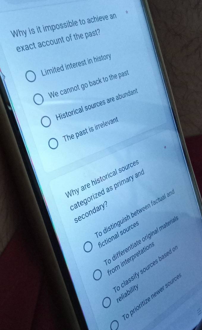 Why is it impossible to achieve an*
exact account of the past?
Limited interest in history
We cannot go back to the past
Historical sources are abundant
The past is irrelevant
*
Why are historical source
categorized as primary and
secondary?
o distinguish between factual al
fictional sources
o differentiate original materia
from interpretation
o classify sources based reliability
o prioritize newer sourd