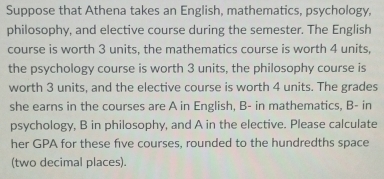 Suppose that Athena takes an English, mathematics, psychology, 
philosophy, and elective course during the semester. The English 
course is worth 3 units, the mathematics course is worth 4 units, 
the psychology course is worth 3 units, the philosophy course is 
worth 3 units, and the elective course is worth 4 units. The grades 
she earns in the courses are A in English, B- in mathematics, B- in 
psychology, B in philosophy, and A in the elective. Please calculate 
her GPA for these five courses, rounded to the hundredths space 
(two decimal places).