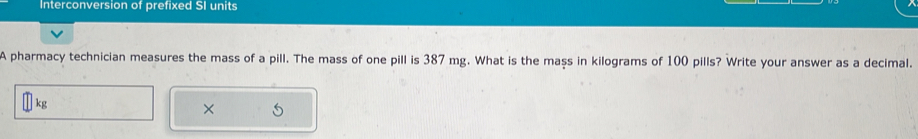 Interconversion of prefixed SI units 
A pharmacy technician measures the mass of a pill. The mass of one pill is 387 mg. What is the mass in kilograms of 100 pills? Write your answer as a decimal.
kg
× 5