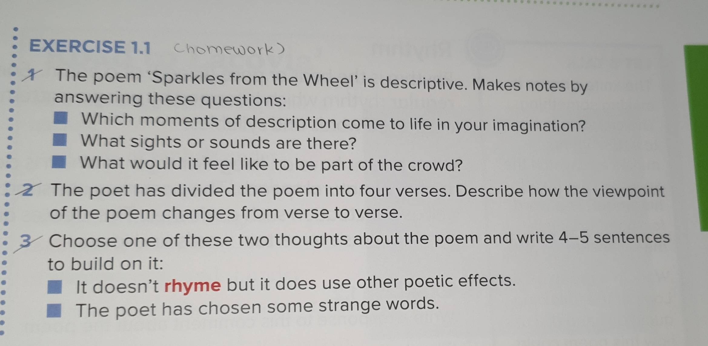 Chomework 
The poem ‘Sparkles from the Wheel’ is descriptive. Makes notes by 
answering these questions: 
Which moments of description come to life in your imagination? 
What sights or sounds are there? 
What would it feel like to be part of the crowd? 
The poet has divided the poem into four verses. Describe how the viewpoint 
of the poem changes from verse to verse. 
3 Choose one of these two thoughts about the poem and write 4-5 sentences 
to build on it: 
It doesn't rhyme but it does use other poetic effects. 
The poet has chosen some strange words.