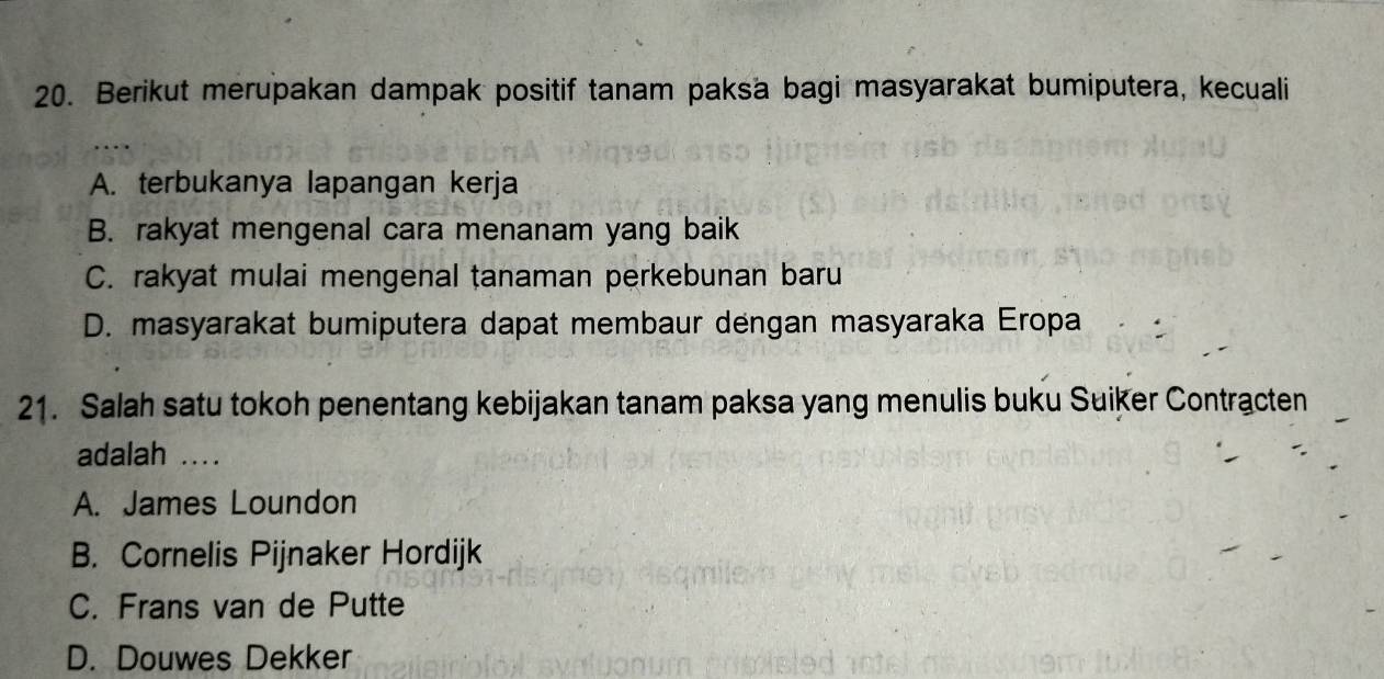 Berikut merupakan dampak positif tanam paksa bagi masyarakat bumiputera, kecuali
A. terbukanya lapangan kerja
B. rakyat mengenal cara menanam yang baik
C. rakyat mulai mengenal tanaman perkebunan baru
D. masyarakat bumiputera dapat membaur dengan masyaraka Eropa
21. Salah satu tokoh penentang kebijakan tanam paksa yang menulis buku Suiker Contracten
adalah ...
A. James Loundon
B. Cornelis Pijnaker Hordijk
C. Frans van de Putte
D. Douwes Dekker