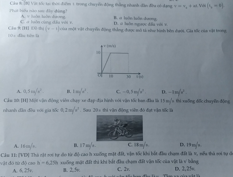 [B] Vật tốc tại thời điểm t trong chuyển động thẳng nhanh dần đều có dạng v=v_o+at. Với (t_0=0).
Phát biểu nào sau đây đúng?
A. v luôn luôn dương. B. a luôn luôn dương.
C. a luôn cùng dấu với v. D. a luôn ngược dấu với v.
Câu 9: [H] Đồ thị (v-t) của một vật chuyển động thẳng được mô tả như hình bên dưới. Gia tốc của vật trong
10 s đầu tiên là
A. 0,5m/s^2. B. 1m/s^2. C. -0,5m/s^2. D. -1m/s^2.
Câu 10: [H] Một vận động viên chạy xe đạp địa hình với vận tốc ban đầu là 15 m/s thì xuống dốc chuyến động
nhanh đần đều với gia tốc 0,2m/s^2. Sau 20s thì vận động viên đó đạt vận tốc là
A. 16m/s. B. 1 7 m/s . C. 1 8 m/s. D. 19m/s .
Câu 11: [VD] Thả rật rơi tự do từ độ cao h xuống mặt đất, vận tốc khi bắt đầu chạm đất là v, nếu thả rơi tự de
vật đó từ độ cao h'=6,25h xuống mặt đất thì khi bắt đầu chạm đất vận tốc của vật là v˙ bằng
A. 6, 25v. B. 2, 5v. C. 2v. D. 2,25v.
Tê n va sủa vất là