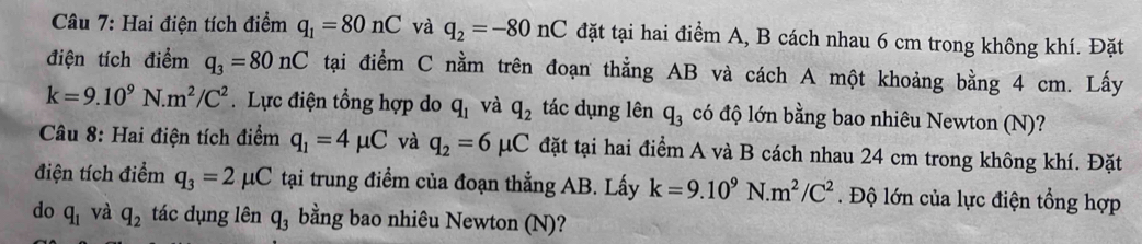 Hai điện tích điểm q_1=80nC và q_2=-80nC đặt tại hai điểm A, B cách nhau 6 cm trong không khí. Đặt 
điện tích điểm q_3=80nC tại điểm C nằm trên đoạn thẳng AB và cách A một khoảng bằng 4 cm. Lấy
k=9.10^9N.m^2/C^2. Lực điện tổng hợp do q_1 và q_2 tác dụng lên q_3 có độ lớn bằng bao nhiêu Newton (N)? 
Câu 8: Hai điện tích điểm q_1=4mu C và q_2=6mu C đặt tại hai điểm A và B cách nhau 24 cm trong không khí. Đặt 
điện tích điểm q_3=2mu C tại trung điểm của đoạn thẳng AB. Lấy k=9.10^9N.m^2/C^2. Độ lớn của lực điện tổng hợp 
do q_1 và q_2 tác dụng lên q_3 bằng bao nhiêu Newton (N)?