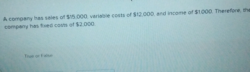 A company has sales of $15,000, variable costs of $12,000, and income of $1,000. Therefore, the
company has fixed costs of $2,000.
True or False