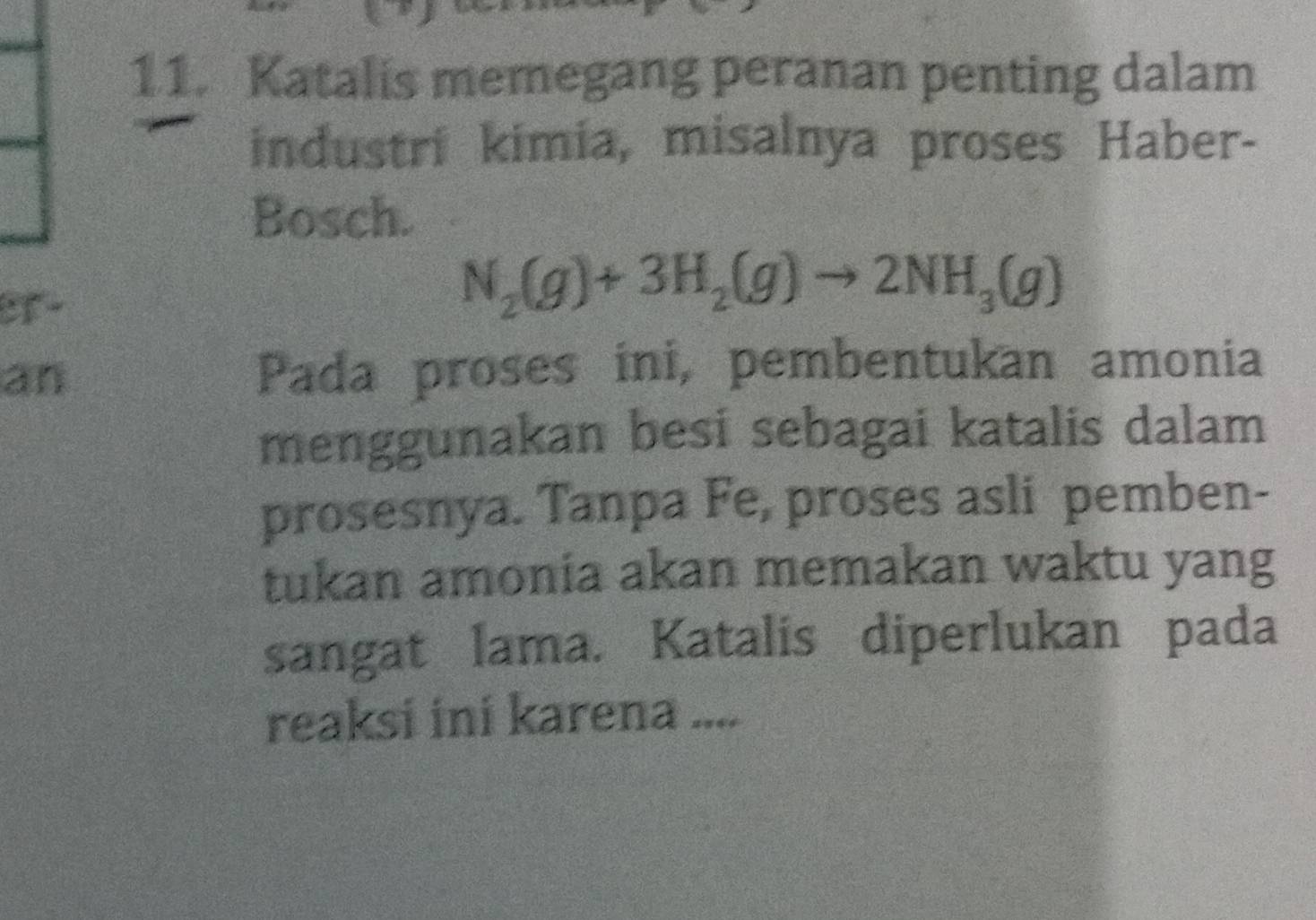 Katalis memegang peranan penting dalam 
industri kimia, misalnya proses Haber- 
Bosch. 
er-
N_2(g)+3H_2(g)to 2NH_3(g)
an Pada proses ini, pembentukan amonia 
menggunakan besi sebagai katalis dalam 
prosesnya. Tanpa Fe, proses asli pemben- 
tukan amonia akan memakan waktu yang 
sangat lama. Katalis diperlukan pada 
reaksi ini karena ....