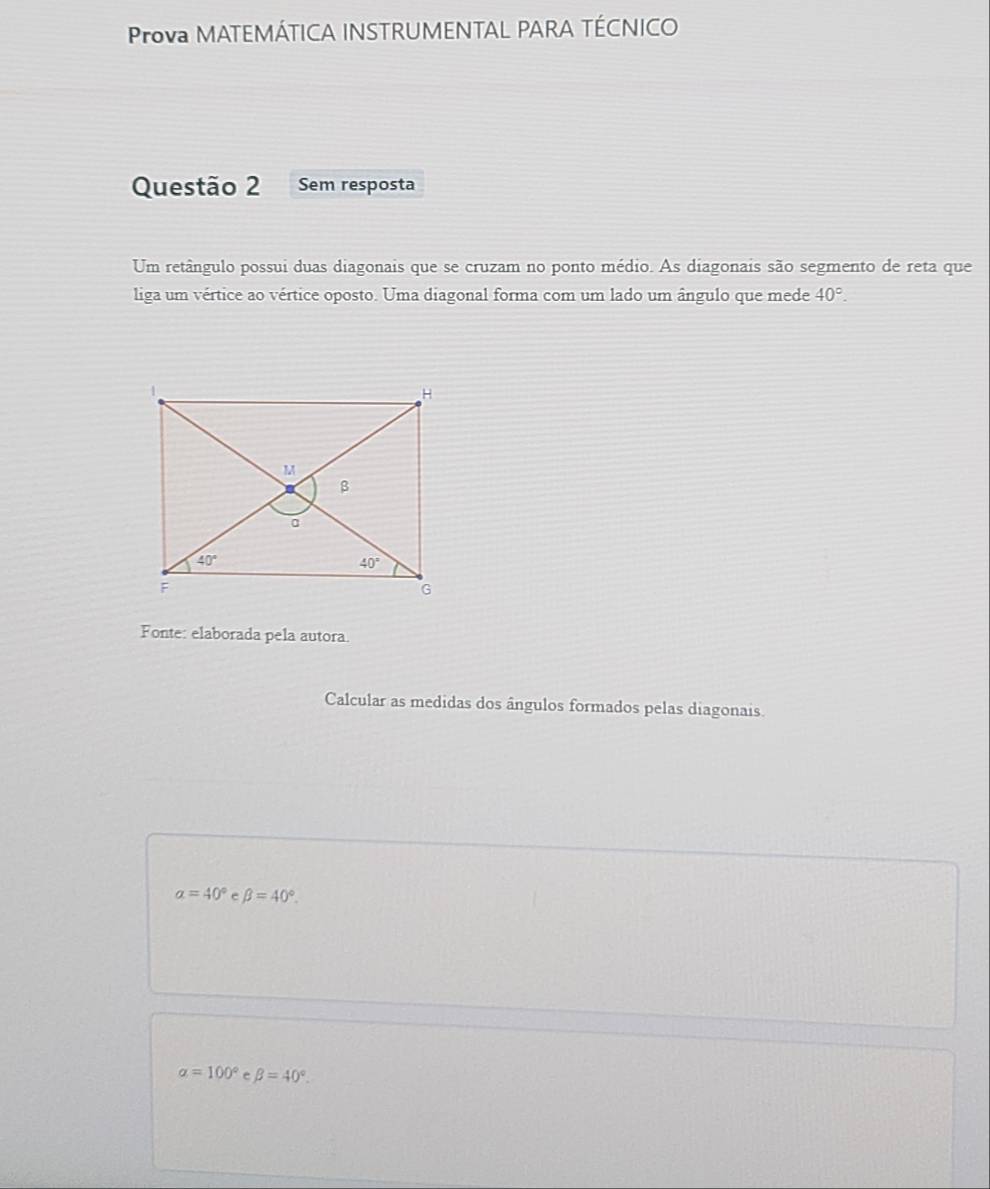 Prova MATEMÁTICA INSTRUMENTAL PARA TÉCNICO
Questão 2 Sem resposta
Um retângulo possui duas diagonais que se cruzam no ponto médio. As diagonais são segmento de reta que
liga um vértice ao vértice oposto. Uma diagonal forma com um lado um ângulo que mede 40°.
Fonte: elaborada pela autora.
Calcular as medidas dos ângulos formados pelas diagonais
a=40° e beta =40°.
alpha =100° e beta =40°.