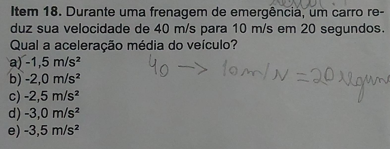 Item 18. Durante uma frenagem de emergência, um carro re-
duz sua velocidade de 40 m/s para 10 m/s em 20 segundos.
Qual a aceleração média do veículo?
a) -1,5m/s^2
b) -2,0m/s^2
c) -2,5m/s^2
d) -3,0m/s^2
e) -3,5m/s^2