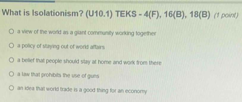 What is Isolationism? (U10.1) TEKS - 4(F), 16 (B), 18 (B) (1 point)
a view of the world as a giant community working together
a policy of staying out of world affairs
a belief that people should stay at home and work from there
a law that prohibits the use of guns
an idea that world trade is a good thing for an economy