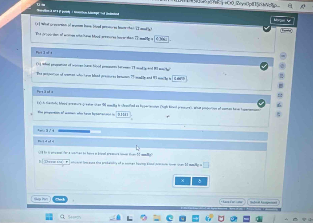 bm5v3beSpSYeR1j-vCr0_lZeyoDp8TfjJSbNcRjp. .9 
72 HW 
Question 3 of 9 (1 point) | Question Attempt: 1 of Unlimited Morgan 
(a) What proportion of women have blood pressures lower than 72 mmHg? 
Expetes 
The proportion of women who have blood pressures lower than 72 mmHg is 0.2061
Part 2 of 4 
∞ 
② 
(b) What proportion of women have blood pressures between 73 mmHg and 93 mmHg? 
7 
The proportion of women who have blood pressures between 73 mmHg and 93 mmHg is 0.6639
Part 3 of 4 
(c) A diastolic blood pressure greater than 90 mmHg is classified as hypertension (high blood pressure). What proportion of women have hypertension? 
The proportion of women who have hypertension is 0.1635
Part: 3 / 4 
Part 4 of 4 
(d) Is it unusual for a woman to have a blood pressure lower than 65 mmHg? 
It (Choose one) ▼ unusual because the probability of a woman having blood pressure lower than 65 mmHg is □. 
× 。 
Skip Part Check *Save For Later Submit Assigneent 
Search