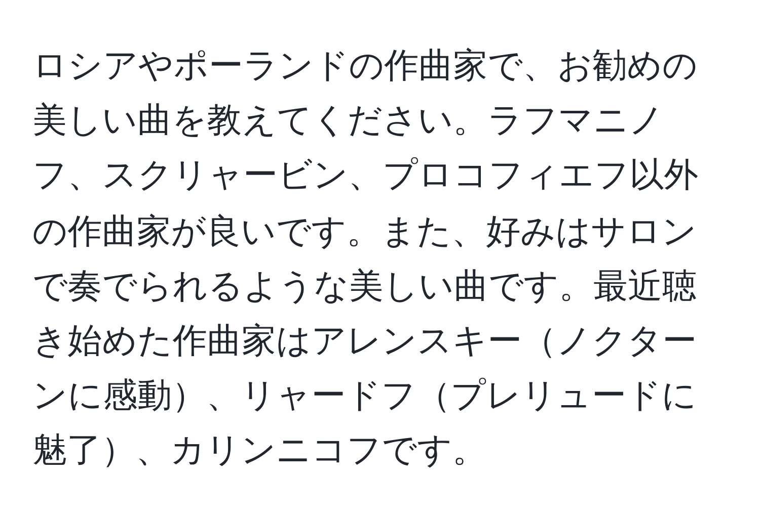 ロシアやポーランドの作曲家で、お勧めの美しい曲を教えてください。ラフマニノフ、スクリャービン、プロコフィエフ以外の作曲家が良いです。また、好みはサロンで奏でられるような美しい曲です。最近聴き始めた作曲家はアレンスキーノクターンに感動、リャードフプレリュードに魅了、カリンニコフです。