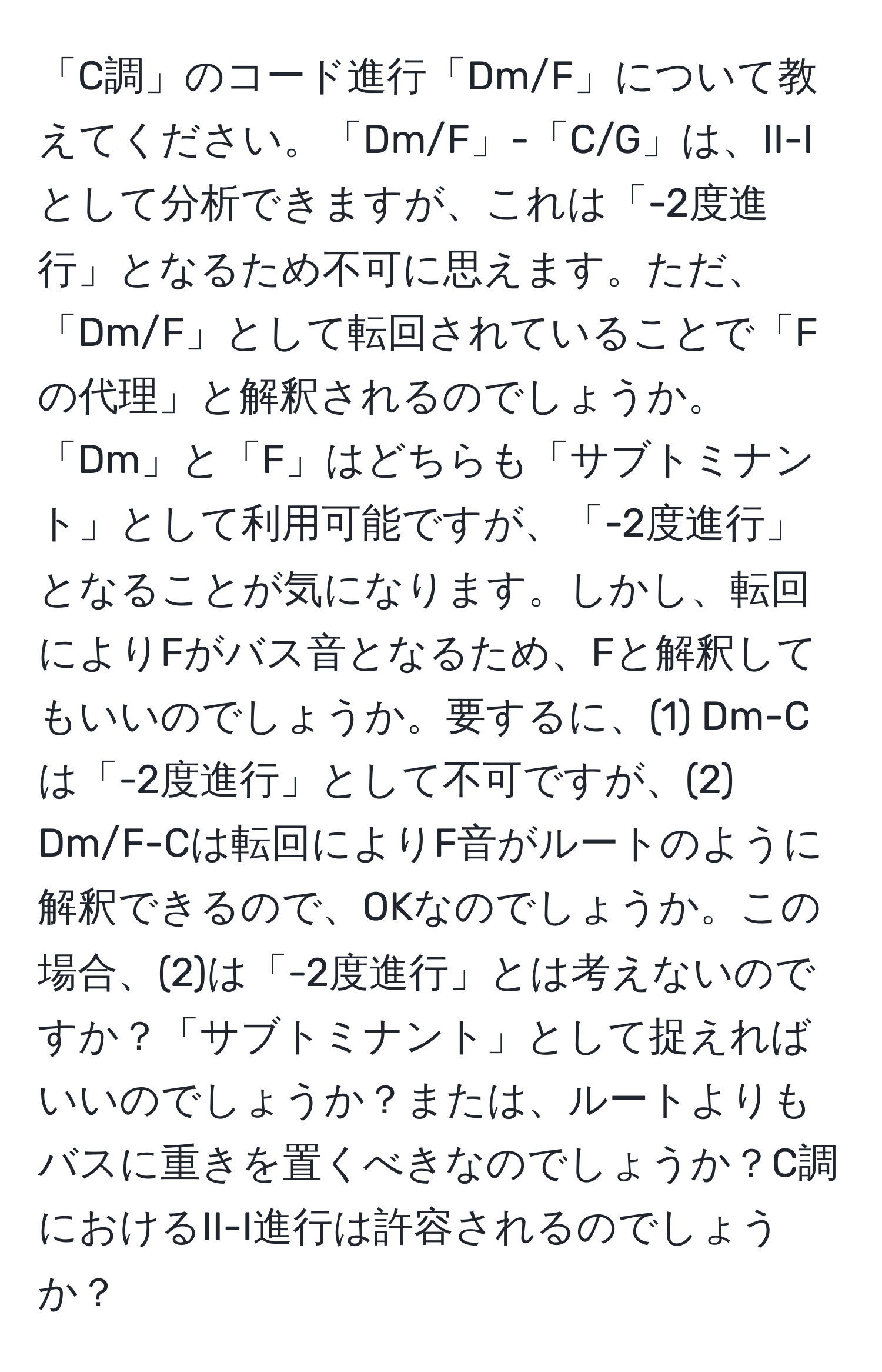 「C調」のコード進行「Dm/F」について教えてください。「Dm/F」-「C/G」は、II-Iとして分析できますが、これは「-2度進行」となるため不可に思えます。ただ、「Dm/F」として転回されていることで「Fの代理」と解釈されるのでしょうか。「Dm」と「F」はどちらも「サブトミナント」として利用可能ですが、「-2度進行」となることが気になります。しかし、転回によりFがバス音となるため、Fと解釈してもいいのでしょうか。要するに、(1) Dm-Cは「-2度進行」として不可ですが、(2) Dm/F-Cは転回によりF音がルートのように解釈できるので、OKなのでしょうか。この場合、(2)は「-2度進行」とは考えないのですか？「サブトミナント」として捉えればいいのでしょうか？または、ルートよりもバスに重きを置くべきなのでしょうか？C調におけるII-I進行は許容されるのでしょうか？