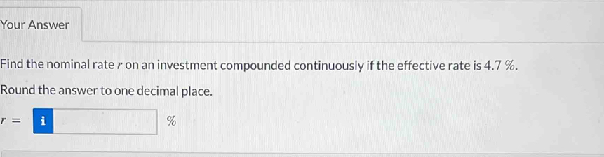 Your Answer 
Find the nominal rate r on an investment compounded continuously if the effective rate is 4.7 %. 
Round the answer to one decimal place.
r=□ %