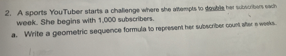 A sports YouTuber starts a challenge where she attempts to double her subscribers each
week. She begins with 1,000 subscribers. 
a. Write a geometric sequence formula to represent her subscriber count after n weeks.