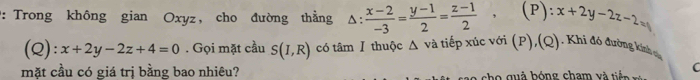 Trong không gian Oxyz, cho đường thẳng △ : (x-2)/-3 = (y-1)/2 = (z-1)/2 , (P): x+2y-2z-2=
(Q): x+2y-2z+4=0. Gọi mặt cầu S(I,R) có tâm I thuộc Δ và tiếp xúc với (P),(Q). Khi đó đường kinh tựu 
mặt cầu có giá trị bằng bao nhiêu? ch o quả bóng cham và tin