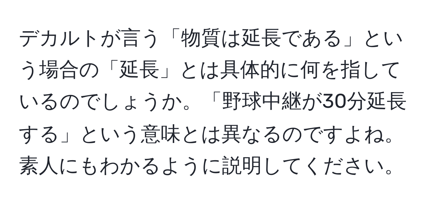 デカルトが言う「物質は延長である」という場合の「延長」とは具体的に何を指しているのでしょうか。「野球中継が30分延長する」という意味とは異なるのですよね。素人にもわかるように説明してください。