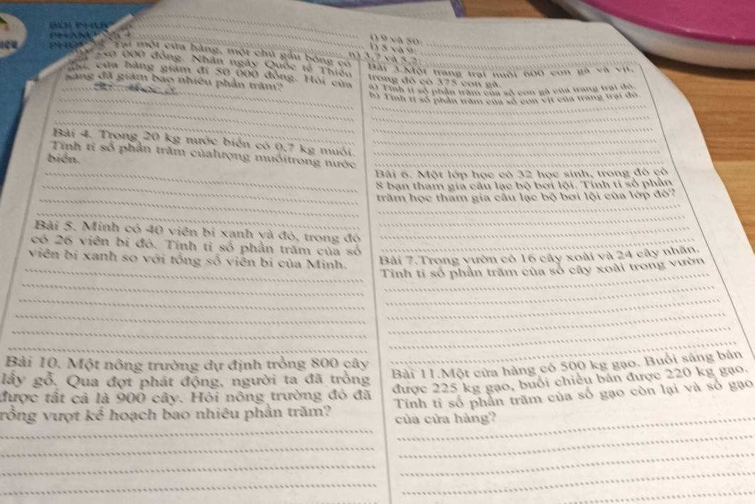 ( 9 và 50:
D 5 và 9:
PHUP'  ' 'Tại một của hàng, một chủ gầu bóng có__
*              1  . 7 v à 5  2            Bài 3.Một trang trại nuôi 600 con gà và vụ.
_
Tợ co bọ0 đồng. Nhân ngày Quốc tế Thiếu trong đó có 375 con gà.
Ha, của hàng giám đi 50 000 đồng. Hỏi của E1 Tinh t số phần trấm của số con gà của trang trai độ,
_săng đã giám bao nhiêu phần trăm?
          
_B, Tih 1 28 phần trăm Căm 28 còn 9ự cau trang trại đo
_
_
_
_
_
Bài 4. Trong 20 kg nước biến có 0,7 kg muôi._
Tính tỉ số phần trăm củalượng muốitrong nước__
bién.
_Bài 6. Một lớp học có 32 học sinh, trong đó cô
_S bạn tham gia câu lạc bộ bơi lội. Tính tỉ số phần
_
_trăm học tham gia cầu lạc bộ bơi lội của lớp đó?
_
_
Bài 5. Minh có 40 viên bị xanh yà đỏ, trong đó_
có 26 viên bị đỏ. Tính tỉ số phần trăm của số_
viên bị xanh so với tổng số viên bị của Minh. Bài 7.Trong vườn có 16 cây xoài và 24 cây nhân.
_
_
_Tinh tỉ số phần trăm của số cây xoài trong vườn
_
_
_
_
_
_
_
_
Bài 10. Một nông trường dự định trồng 800 cây
_
Bài 11.Một cửa hàng có 500 kg gạo. Buổi sáng bản
lấy gỗ. Qua đợt phát động, người ta đã trồng
được 225 kg gạo, buổi chiều bán được 220 kg gạo.
được tất cả là 900 cây. Hồi nông trường đó đã Tinh tỉ số phản trăm của số gạo còn lại và số gạo
_
rồng vượt kế hoạch bao nhiêu phần trăm? của cửa hàng?
_
_
_
_
_
_
_