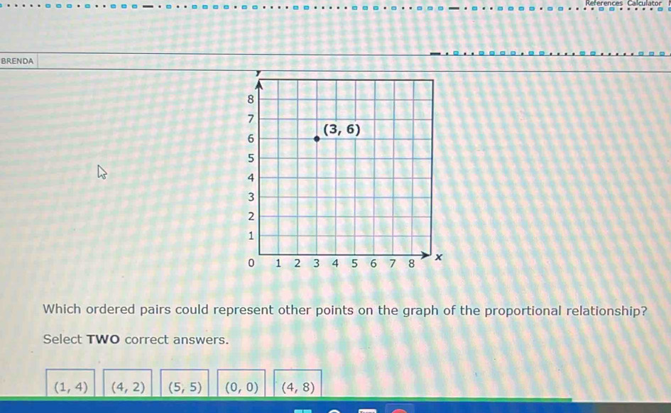 References Calculator
BRENDA
Which ordered pairs could represent other points on the graph of the proportional relationship?
Select TWO correct answers.
(1,4) (4,2) (5,5) (0,0) (4,8)