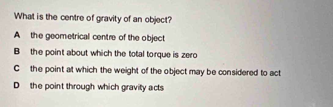 What is the centre of gravity of an object?
A the geometrical centre of the object
B the point about which the total torque is zero
C the point at which the weight of the object may be considered to act
D the point through which gravity acts