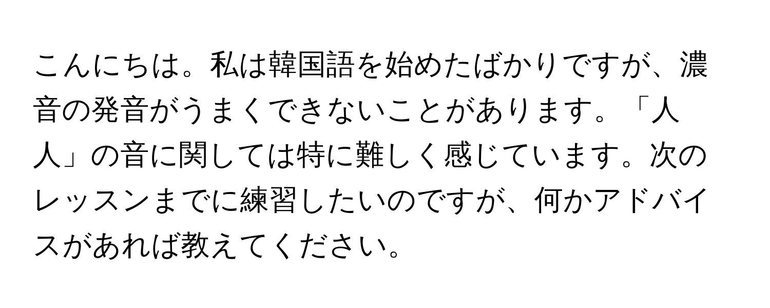 こんにちは。私は韓国語を始めたばかりですが、濃音の発音がうまくできないことがあります。「人人」の音に関しては特に難しく感じています。次のレッスンまでに練習したいのですが、何かアドバイスがあれば教えてください。