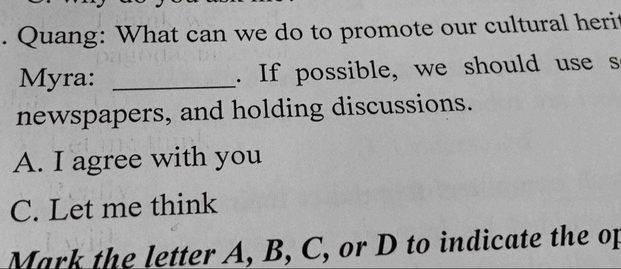 Quang: What can we do to promote our cultural heri
Myra: _. If possible, we should use s
newspapers, and holding discussions.
A. I agree with you
C. Let me think
Mark the letter A, B, C, or D to indicate the op