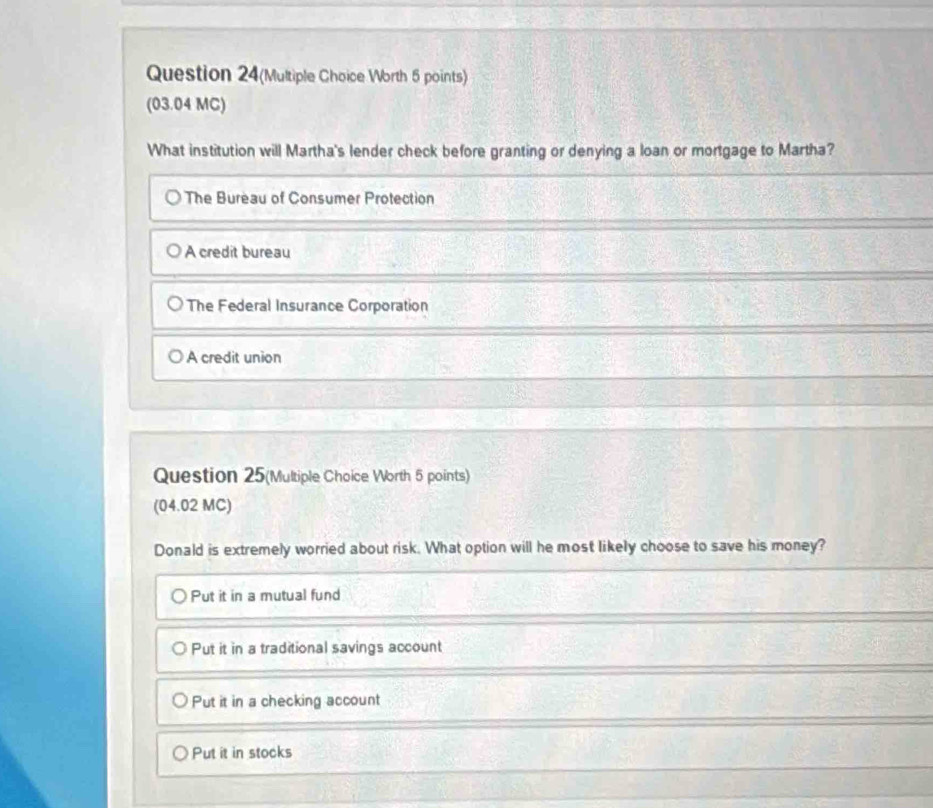 Question 24(Multiple Choice Worth 5 points)
(03.04 MC)
What institution will Martha's lender check before granting or denying a loan or mortgage to Martha?
The Bureau of Consumer Protection
A credit bureau
The Federal Insurance Corporation
A credit union
Question 25(Multiple Choice Worth 5 points)
(04.02 MC)
Donald is extremely worried about risk. What option will he most likely choose to save his money?
Put it in a mutual fund
Put it in a traditional savings account
Put it in a checking account
Put it in stocks