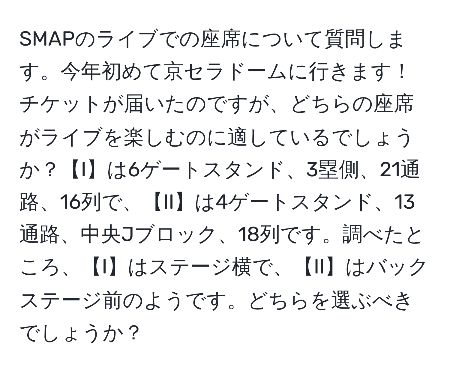 SMAPのライブでの座席について質問します。今年初めて京セラドームに行きます！チケットが届いたのですが、どちらの座席がライブを楽しむのに適しているでしょうか？【I】は6ゲートスタンド、3塁側、21通路、16列で、【II】は4ゲートスタンド、13通路、中央Jブロック、18列です。調べたところ、【I】はステージ横で、【II】はバックステージ前のようです。どちらを選ぶべきでしょうか？