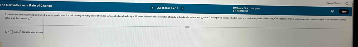 Brøvden Stinnett 
The Derivative as a Rate of Change Question 3, 3.4.11 HW Score: 50%, 2 of 4 points 
Save 
Explorers on a small airless planet used a spring gun to launch a ball bearing vertically upward from the surface at a launch velocity of 17 m/sec. Because the acceleration of gravity at the planet's surface wa g, m/sec^2 the explorers expected the ball bearing to reach a height of s 171-(10)9,r^2
What was the value of g,? m, t sec later. The ball bearing reached its maximum height 20 sec after being launched
=□ m/sec^2 (Simplify your answer.)