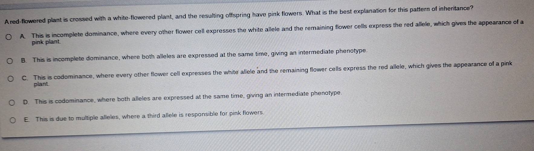 Ared-flowered plant is crossed with a white-flowered plant, and the resulting offspring have pink flowers. What is the best explanation for this pattern of inheritance?
A. This is incomplete dominance, where every other flower cell expresses the white allele and the remaining flower cells express the red allele, which gives the appearance of a
pink plant.
B. This is incomplete dominance, where both alleles are expressed at the same time, giving an intermediate phenotype.
C. This is codominance, where every other flower cell expresses the white allele and the remaining flower cells express the red allele, which gives the appearance of a pink
plant.
D. This is codominance, where both alleles are expressed at the same time, giving an intermediate phenotype
E. This is due to multiple alleles, where a third allele is responsible for pink flowers