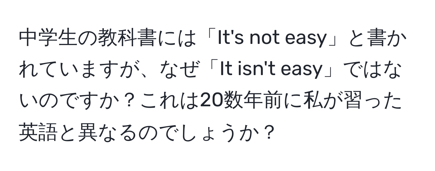 中学生の教科書には「It's not easy」と書かれていますが、なぜ「It isn't easy」ではないのですか？これは20数年前に私が習った英語と異なるのでしょうか？