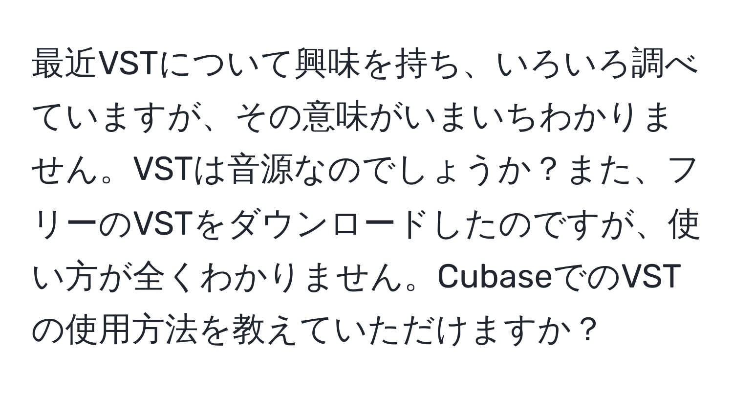 最近VSTについて興味を持ち、いろいろ調べていますが、その意味がいまいちわかりません。VSTは音源なのでしょうか？また、フリーのVSTをダウンロードしたのですが、使い方が全くわかりません。CubaseでのVSTの使用方法を教えていただけますか？