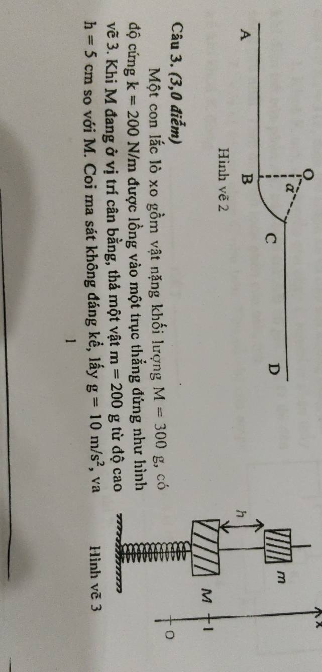 à 
C 
D
m
A
B
h
Hình vẽ 2
M
Câu 3. (3,0 điểm) 
Một con lắc lò xo gồm vật nặng khối lượng M=300g :, có 
độ cứng k=200 N/m được lồng vào một trục thẳng đứng như hình 
vẽ 3. Khi M đang ở vị trí cân bằng, thả một vật m=200g từ độ cao
h=5cm so với M. Coi ma sát không đáng kể, lấy g=10m/s^2 , va Hình vẽ 3 
1