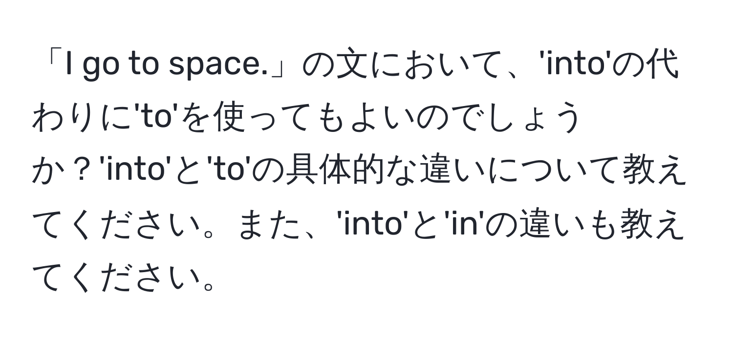 「I go to space.」の文において、'into'の代わりに'to'を使ってもよいのでしょうか？'into'と'to'の具体的な違いについて教えてください。また、'into'と'in'の違いも教えてください。