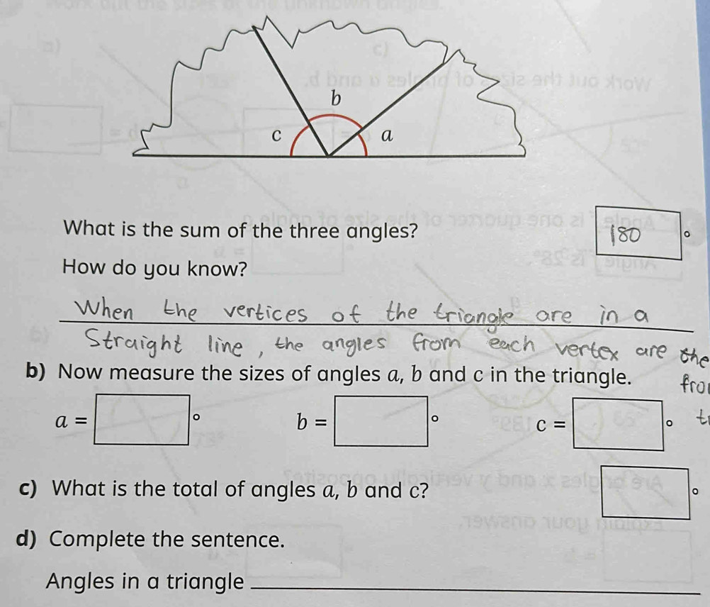 b
C
a 
What is the sum of the three angles? 
。 
How do you know? 
_ 
b) Now measure the sizes of angles a, b and c in the triangle.
a=□°
b=□°
c=□°
c) What is the total of angles a, b and c? □°
d) Complete the sentence. 
Angles in a triangle_