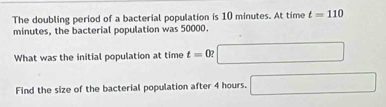 The doubling period of a bacterial population is 10 minutes. At time t=110
minutes, the bacterial population was 50000. 
What was the initial population at time t=0 □ 
Find the size of the bacterial population after 4 hours. □