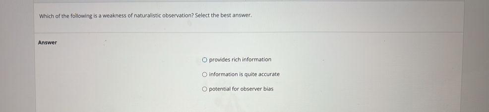 Which of the following is a weakness of naturalistic observation? Select the best answer.
Answer
provides rich information
information is quite accurate
potential for observer bias