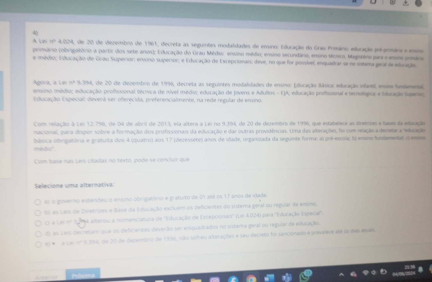 AÀ Leí in° A∩ de 20 de dezembro de 1961, decreta as seguintes modalidades de ensino: Educação do Grau Primário: educação pré-primária e ensino
(primário (obrigatório a partir dos sete anos); Educação do Grau Médio: ensino médio; ensino secundário, ensino técnico, Magistério para o ensino primário
e médio; Educação de Grau Superior: ensino superior; e Educação de Excepcionais: deve, no que for possível, enquadrar-se no sistema geral de educação.
Agora, a Leí a^2x304 de 20 de dezembro de 1996, decreta as seguintes modalidades de ensino: Educação Básica: educação infantil, ensino fundamental,
ensino médio; educação profissional técnica de nível médio; educação de Jovens e Adultos - EJA; educação profissional e tecnológica; e Eduração Superior;
Educação Especial: deverá ser oferecida, preferencialmente, na rede regular de ensino.
Com relação à Lei 12.796, de 04 de abril de 2013, ela altera a Lei no 9.394, de 20 de dezembro de 1996, que estabelece as diretrizes e bases da educação
nacional, para dispor sobre a formação dos profissionais da educação e dar outras providências. Uma das alterações, foi com relação a decretar a "educação
básica obrigatória e gratuita dos 4 (quatro) aos 17 (dezessete) anos de idade, organizada da seguinte forma: a) pré-escola; b) ensino fundamental; o ensino
médio''.
Com base nas Leís cítadas no texto, pode-se concluir que
Selecione uma alternativa:
a) o governo estendeu o ensino obrigatório e gratuito de 01 até os 17 anos de idade.
b) as Leis de Diretrizes e Base da Educação excluem os deficientes do sistema geral ou regular de ensino.
c) a Lei frac (circ)° * S84 alterou a nomenciatura de ''Educação de Excepcionais'' (Lei 4.024) para ''Educação Especial''.
d) las Leis decretam que os deficientes deverão ser enquadrados no sistema geral ou regular de educação.
e) *  a Lei nº 9.394, de 20 de dezembro de 1996, não sofreu alterações e seu decreto foi sancionado e prevalece até os dias atuais.
Antenor