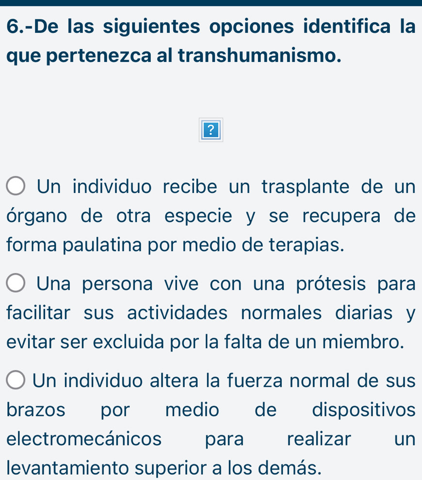 6.-De las siguientes opciones identifica la
que pertenezca al transhumanismo.
?
Un individuo recibe un trasplante de un
órgano de otra especie y se recupera de
forma paulatina por medio de terapias.
Una persona vive con una prótesis para
facilitar sus actividades normales diarias y
evitar ser excluida por la falta de un miembro.
Un individuo altera la fuerza normal de sus
brazos por medio de dispositivos
electromecánicos para realizar un
levantamiento superior a los demás.