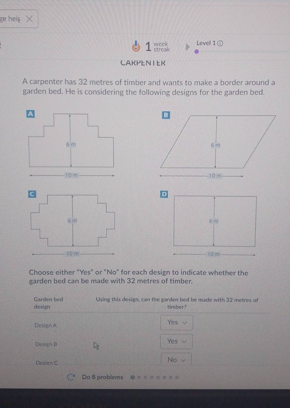 ge heig X
week Level 1
1 streak
CARPENIER
A carpenter has 32 metres of timber and wants to make a border around a
garden bed. He is considering the following designs for the garden bed.




Choose either “Yes” or “No” for each design to indicate whether the
garden bed can be made with 32 metres of timber.
Garden bed Using this design, can the garden bed be made with 32 metres of
design timber?
Yes
Design A
Design B
Yes
Design C
No
Do 8 problems